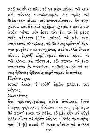 χρῶμα εἶναι πᾶν, τό γε μὴν μέλαν τῷ λευ-
κῷ πάντες γιγνώσκομεν ὡς πρὸς τῷ
διάφορον εἶναι καὶ ἐναντιώτατον ὂν τυγ-
χάνει. καὶ δὴ καὶ σχῆμα σχήματι κατὰ τα-
ὐτόν· γένει μέν ἐστι πᾶν ἕν, τὰ δὲ μέρη
τοῖς μέρεσιν [13α] αὐτοῦ τὰ μὲν ἐνα-
ντιώτατα ἀλλήλοις, τὰ δὲ διαφορότητ᾽ ἔχο-
ντα μυρίαν που τυγχάνει, καὶ πολλὰ ἕτερα
οὕτως ἔχονθ᾽ εὑρήσομεν. ὥστε τούτῳ γε
τῷ λόγῳ μὴ πίστευε, τῷ πάντα τὰ ἐνα-
ντιώτατα ἓν ποιοῦντι. φοβοῦμαι δὲ μή τι-
νας ἡδονὰς ἡδοναῖς εὑρήσομεν ἐναντίας.
Πρώταρχος
ἴσως· ἀλλὰ τί τοῦθ᾽ ἡμῶν βλάψει τὸν
λόγον;
Σωκράτης
ὅτι προσαγορεύεις αὐτὰ ἀνόμοια ὄντα
ἑτέρῳ, φήσομεν, ὀνόματι· λέγεις γὰρ ἀγα-
θὰ πάντ᾽ εἶναι τὰ ἡδέα. τὸ μὲν οὖν μὴ οὐχὶ
ἡδέα εἶναι τὰ ἡδέα λόγος οὐδεὶς ἀμφισβη-
τεῖ· [13β] κακὰ δ᾽ ὄντα αὐτῶν τὰ πολλὰ
3195
 