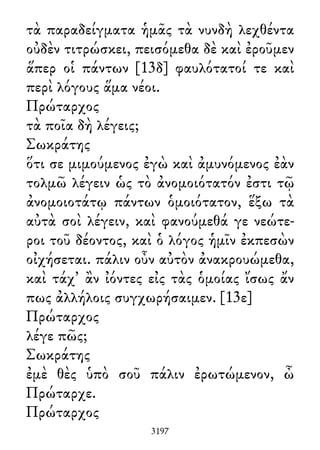 τὰ παραδείγματα ἡμᾶς τὰ νυνδὴ λεχθέντα
οὐδὲν τιτρώσκει, πεισόμεθα δὲ καὶ ἐροῦμεν
ἅπερ οἱ πάντων [13δ] φαυλότατοί τε καὶ
περὶ λόγους ἅμα νέοι.
Πρώταρχος
τὰ ποῖα δὴ λέγεις;
Σωκράτης
ὅτι σε μιμούμενος ἐγὼ καὶ ἀμυνόμενος ἐὰν
τολμῶ λέγειν ὡς τὸ ἀνομοιότατόν ἐστι τῷ
ἀνομοιοτάτῳ πάντων ὁμοιότατον, ἕξω τὰ
αὐτὰ σοὶ λέγειν, καὶ φανούμεθά γε νεώτε-
ροι τοῦ δέοντος, καὶ ὁ λόγος ἡμῖν ἐκπεσὼν
οἰχήσεται. πάλιν οὖν αὐτὸν ἀνακρουώμεθα,
καὶ τάχ᾽ ἂν ἰόντες εἰς τὰς ὁμοίας ἴσως ἄν
πως ἀλλήλοις συγχωρήσαιμεν. [13ε]
Πρώταρχος
λέγε πῶς;
Σωκράτης
ἐμὲ θὲς ὑπὸ σοῦ πάλιν ἐρωτώμενον, ὦ
Πρώταρχε.
Πρώταρχος
3197
 