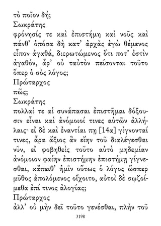 τὸ ποῖον δή;
Σωκράτης
φρόνησίς τε καὶ ἐπιστήμη καὶ νοῦς καὶ
πάνθ᾽ ὁπόσα δὴ κατ᾽ ἀρχὰς ἐγὼ θέμενος
εἶπον ἀγαθά, διερωτώμενος ὅτι ποτ᾽ ἐστὶν
ἀγαθόν, ἆρ᾽ οὐ ταὐτὸν πείσονται τοῦτο
ὅπερ ὁ σὸς λόγος;
Πρώταρχος
πῶς;
Σωκράτης
πολλαί τε αἱ συνάπασαι ἐπιστῆμαι δόξου-
σιν εἶναι καὶ ἀνόμοιοί τινες αὐτῶν ἀλλή-
λαις· εἰ δὲ καὶ ἐναντίαι πῃ [14α] γίγνονταί
τινες, ἆρα ἄξιος ἂν εἴην τοῦ διαλέγεσθαι
νῦν, εἰ φοβηθεὶς τοῦτο αὐτὸ μηδεμίαν
ἀνόμοιον φαίην ἐπιστήμην ἐπιστήμῃ γίγνε-
σθαι, κἄπειθ᾽ ἡμῖν οὕτως ὁ λόγος ὥσπερ
μῦθος ἀπολόμενος οἴχοιτο, αὐτοὶ δὲ σῳζοί-
μεθα ἐπί τινος ἀλογίας;
Πρώταρχος
ἀλλ᾽ οὐ μὴν δεῖ τοῦτο γενέσθαι, πλὴν τοῦ
3198
 