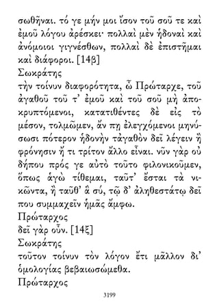 σωθῆναι. τό γε μήν μοι ἴσον τοῦ σοῦ τε καὶ
ἐμοῦ λόγου ἀρέσκει· πολλαὶ μὲν ἡδοναὶ καὶ
ἀνόμοιοι γιγνέσθων, πολλαὶ δὲ ἐπιστῆμαι
καὶ διάφοροι. [14β]
Σωκράτης
τὴν τοίνυν διαφορότητα, ὦ Πρώταρχε, τοῦ
ἀγαθοῦ τοῦ τ᾽ ἐμοῦ καὶ τοῦ σοῦ μὴ ἀπο-
κρυπτόμενοι, κατατιθέντες δὲ εἰς τὸ
μέσον, τολμῶμεν, ἄν πῃ ἐλεγχόμενοι μηνύ-
σωσι πότερον ἡδονὴν τἀγαθὸν δεῖ λέγειν ἢ
φρόνησιν ἤ τι τρίτον ἄλλο εἶναι. νῦν γὰρ οὐ
δήπου πρός γε αὐτὸ τοῦτο φιλονικοῦμεν,
ὅπως ἁγὼ τίθεμαι, ταῦτ᾽ ἔσται τὰ νι-
κῶντα, ἢ ταῦθ᾽ ἃ σύ, τῷ δ᾽ ἀληθεστάτῳ δεῖ
που συμμαχεῖν ἡμᾶς ἄμφω.
Πρώταρχος
δεῖ γὰρ οὖν. [14ξ]
Σωκράτης
τοῦτον τοίνυν τὸν λόγον ἔτι μᾶλλον δι᾽
ὁμολογίας βεβαιωσώμεθα.
Πρώταρχος
3199
 