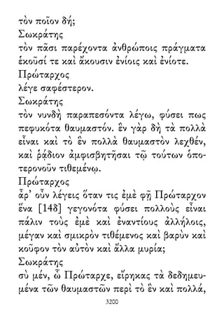 τὸν ποῖον δή;
Σωκράτης
τὸν πᾶσι παρέχοντα ἀνθρώποις πράγματα
ἑκοῦσί τε καὶ ἄκουσιν ἐνίοις καὶ ἐνίοτε.
Πρώταρχος
λέγε σαφέστερον.
Σωκράτης
τὸν νυνδὴ παραπεσόντα λέγω, φύσει πως
πεφυκότα θαυμαστόν. ἓν γὰρ δὴ τὰ πολλὰ
εἶναι καὶ τὸ ἓν πολλὰ θαυμαστὸν λεχθέν,
καὶ ῥᾴδιον ἀμφισβητῆσαι τῷ τούτων ὁπο-
τερονοῦν τιθεμένῳ.
Πρώταρχος
ἆρ᾽ οὖν λέγεις ὅταν τις ἐμὲ φῇ Πρώταρχον
ἕνα [14δ] γεγονότα φύσει πολλοὺς εἶναι
πάλιν τοὺς ἐμὲ καὶ ἐναντίους ἀλλήλοις,
μέγαν καὶ σμικρὸν τιθέμενος καὶ βαρὺν καὶ
κοῦφον τὸν αὐτὸν καὶ ἄλλα μυρία;
Σωκράτης
σὺ μέν, ὦ Πρώταρχε, εἴρηκας τὰ δεδημευ-
μένα τῶν θαυμαστῶν περὶ τὸ ἓν καὶ πολλά,
3200
 
