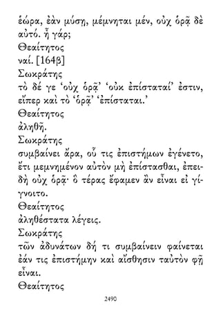 ἑώρα, ἐὰν μύσῃ, μέμνηται μέν, οὐχ ὁρᾷ δὲ
αὐτό. ἦ γάρ;
Θεαίτητος
ναί. [164β]
Σωκράτης
τὸ δέ γε ‘οὐχ ὁρᾷ’ ‘οὐκ ἐπίσταταί’ ἐστιν,
εἴπερ καὶ τὸ ‘ὁρᾷ’ ‘ἐπίσταται.’
Θεαίτητος
ἀληθῆ.
Σωκράτης
συμβαίνει ἄρα, οὗ τις ἐπιστήμων ἐγένετο,
ἔτι μεμνημένον αὐτὸν μὴ ἐπίστασθαι, ἐπει-
δὴ οὐχ ὁρᾷ· ὃ τέρας ἔφαμεν ἂν εἶναι εἰ γί-
γνοιτο.
Θεαίτητος
ἀληθέστατα λέγεις.
Σωκράτης
τῶν ἀδυνάτων δή τι συμβαίνειν φαίνεται
ἐάν τις ἐπιστήμην καὶ αἴσθησιν ταὐτὸν φῇ
εἶναι.
Θεαίτητος
2490
 