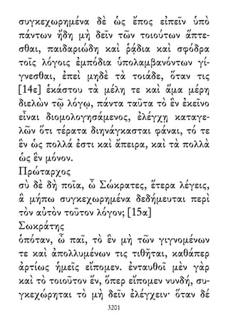 συγκεχωρημένα δὲ ὡς ἔπος εἰπεῖν ὑπὸ
πάντων ἤδη μὴ δεῖν τῶν τοιούτων ἅπτε-
σθαι, παιδαριώδη καὶ ῥᾴδια καὶ σφόδρα
τοῖς λόγοις ἐμπόδια ὑπολαμβανόντων γί-
γνεσθαι, ἐπεὶ μηδὲ τὰ τοιάδε, ὅταν τις
[14ε] ἑκάστου τὰ μέλη τε καὶ ἅμα μέρη
διελὼν τῷ λόγῳ, πάντα ταῦτα τὸ ἓν ἐκεῖνο
εἶναι διομολογησάμενος, ἐλέγχῃ καταγε-
λῶν ὅτι τέρατα διηνάγκασται φάναι, τό τε
ἓν ὡς πολλά ἐστι καὶ ἄπειρα, καὶ τὰ πολλὰ
ὡς ἓν μόνον.
Πρώταρχος
σὺ δὲ δὴ ποῖα, ὦ Σώκρατες, ἕτερα λέγεις,
ἃ μήπω συγκεχωρημένα δεδήμευται περὶ
τὸν αὐτὸν τοῦτον λόγον; [15α]
Σωκράτης
ὁπόταν, ὦ παῖ, τὸ ἓν μὴ τῶν γιγνομένων
τε καὶ ἀπολλυμένων τις τιθῆται, καθάπερ
ἀρτίως ἡμεῖς εἴπομεν. ἐνταυθοῖ μὲν γὰρ
καὶ τὸ τοιοῦτον ἕν, ὅπερ εἴπομεν νυνδή, συ-
γκεχώρηται τὸ μὴ δεῖν ἐλέγχειν· ὅταν δέ
3201
 