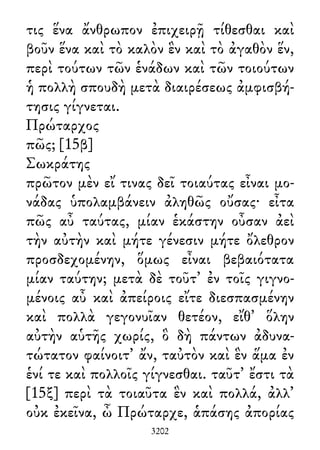 τις ἕνα ἄνθρωπον ἐπιχειρῇ τίθεσθαι καὶ
βοῦν ἕνα καὶ τὸ καλὸν ἓν καὶ τὸ ἀγαθὸν ἕν,
περὶ τούτων τῶν ἑνάδων καὶ τῶν τοιούτων
ἡ πολλὴ σπουδὴ μετὰ διαιρέσεως ἀμφισβή-
τησις γίγνεται.
Πρώταρχος
πῶς; [15β]
Σωκράτης
πρῶτον μὲν εἴ τινας δεῖ τοιαύτας εἶναι μο-
νάδας ὑπολαμβάνειν ἀληθῶς οὔσας· εἶτα
πῶς αὖ ταύτας, μίαν ἑκάστην οὖσαν ἀεὶ
τὴν αὐτὴν καὶ μήτε γένεσιν μήτε ὄλεθρον
προσδεχομένην, ὅμως εἶναι βεβαιότατα
μίαν ταύτην; μετὰ δὲ τοῦτ᾽ ἐν τοῖς γιγνο-
μένοις αὖ καὶ ἀπείροις εἴτε διεσπασμένην
καὶ πολλὰ γεγονυῖαν θετέον, εἴθ᾽ ὅλην
αὐτὴν αὑτῆς χωρίς, ὃ δὴ πάντων ἀδυνα-
τώτατον φαίνοιτ᾽ ἄν, ταὐτὸν καὶ ἓν ἅμα ἐν
ἑνί τε καὶ πολλοῖς γίγνεσθαι. ταῦτ᾽ ἔστι τὰ
[15ξ] περὶ τὰ τοιαῦτα ἓν καὶ πολλά, ἀλλ᾽
οὐκ ἐκεῖνα, ὦ Πρώταρχε, ἁπάσης ἀπορίας
3202
 