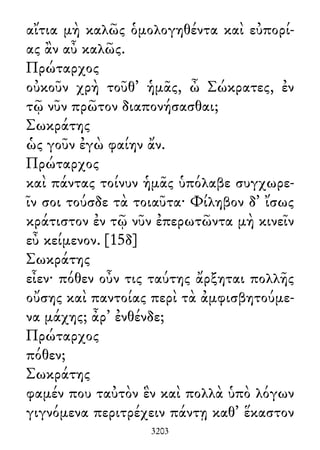 αἴτια μὴ καλῶς ὁμολογηθέντα καὶ εὐπορί-
ας ἂν αὖ καλῶς.
Πρώταρχος
οὐκοῦν χρὴ τοῦθ᾽ ἡμᾶς, ὦ Σώκρατες, ἐν
τῷ νῦν πρῶτον διαπονήσασθαι;
Σωκράτης
ὡς γοῦν ἐγὼ φαίην ἄν.
Πρώταρχος
καὶ πάντας τοίνυν ἡμᾶς ὑπόλαβε συγχωρε-
ῖν σοι τούσδε τὰ τοιαῦτα· Φίληβον δ᾽ ἴσως
κράτιστον ἐν τῷ νῦν ἐπερωτῶντα μὴ κινεῖν
εὖ κείμενον. [15δ]
Σωκράτης
εἶεν· πόθεν οὖν τις ταύτης ἄρξηται πολλῆς
οὔσης καὶ παντοίας περὶ τὰ ἀμφισβητούμε-
να μάχης; ἆρ᾽ ἐνθένδε;
Πρώταρχος
πόθεν;
Σωκράτης
φαμέν που ταὐτὸν ἓν καὶ πολλὰ ὑπὸ λόγων
γιγνόμενα περιτρέχειν πάντῃ καθ᾽ ἕκαστον
3203
 