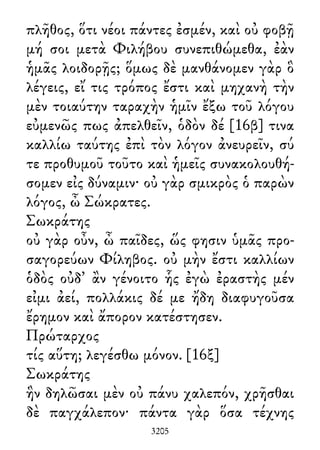 πλῆθος, ὅτι νέοι πάντες ἐσμέν, καὶ οὐ φοβῇ
μή σοι μετὰ Φιλήβου συνεπιθώμεθα, ἐὰν
ἡμᾶς λοιδορῇς; ὅμως δὲ μανθάνομεν γὰρ ὃ
λέγεις, εἴ τις τρόπος ἔστι καὶ μηχανὴ τὴν
μὲν τοιαύτην ταραχὴν ἡμῖν ἔξω τοῦ λόγου
εὐμενῶς πως ἀπελθεῖν, ὁδὸν δέ [16β] τινα
καλλίω ταύτης ἐπὶ τὸν λόγον ἀνευρεῖν, σύ
τε προθυμοῦ τοῦτο καὶ ἡμεῖς συνακολουθή-
σομεν εἰς δύναμιν· οὐ γὰρ σμικρὸς ὁ παρὼν
λόγος, ὦ Σώκρατες.
Σωκράτης
οὐ γὰρ οὖν, ὦ παῖδες, ὥς φησιν ὑμᾶς προ-
σαγορεύων Φίληβος. οὐ μὴν ἔστι καλλίων
ὁδὸς οὐδ᾽ ἂν γένοιτο ἧς ἐγὼ ἐραστὴς μέν
εἰμι ἀεί, πολλάκις δέ με ἤδη διαφυγοῦσα
ἔρημον καὶ ἄπορον κατέστησεν.
Πρώταρχος
τίς αὕτη; λεγέσθω μόνον. [16ξ]
Σωκράτης
ἣν δηλῶσαι μὲν οὐ πάνυ χαλεπόν, χρῆσθαι
δὲ παγχάλεπον· πάντα γὰρ ὅσα τέχνης
3205
 