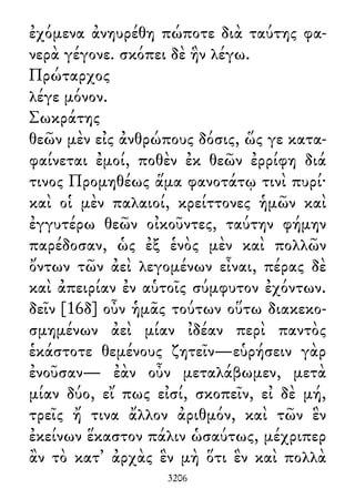 ἐχόμενα ἀνηυρέθη πώποτε διὰ ταύτης φα-
νερὰ γέγονε. σκόπει δὲ ἣν λέγω.
Πρώταρχος
λέγε μόνον.
Σωκράτης
θεῶν μὲν εἰς ἀνθρώπους δόσις, ὥς γε κατα-
φαίνεται ἐμοί, ποθὲν ἐκ θεῶν ἐρρίφη διά
τινος Προμηθέως ἅμα φανοτάτῳ τινὶ πυρί·
καὶ οἱ μὲν παλαιοί, κρείττονες ἡμῶν καὶ
ἐγγυτέρω θεῶν οἰκοῦντες, ταύτην φήμην
παρέδοσαν, ὡς ἐξ ἑνὸς μὲν καὶ πολλῶν
ὄντων τῶν ἀεὶ λεγομένων εἶναι, πέρας δὲ
καὶ ἀπειρίαν ἐν αὑτοῖς σύμφυτον ἐχόντων.
δεῖν [16δ] οὖν ἡμᾶς τούτων οὕτω διακεκο-
σμημένων ἀεὶ μίαν ἰδέαν περὶ παντὸς
ἑκάστοτε θεμένους ζητεῖν—εὑρήσειν γὰρ
ἐνοῦσαν— ἐὰν οὖν μεταλάβωμεν, μετὰ
μίαν δύο, εἴ πως εἰσί, σκοπεῖν, εἰ δὲ μή,
τρεῖς ἤ τινα ἄλλον ἀριθμόν, καὶ τῶν ἓν
ἐκείνων ἕκαστον πάλιν ὡσαύτως, μέχριπερ
ἂν τὸ κατ᾽ ἀρχὰς ἓν μὴ ὅτι ἓν καὶ πολλὰ
3206
 