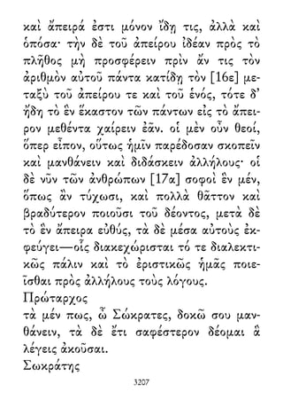 καὶ ἄπειρά ἐστι μόνον ἴδῃ τις, ἀλλὰ καὶ
ὁπόσα· τὴν δὲ τοῦ ἀπείρου ἰδέαν πρὸς τὸ
πλῆθος μὴ προσφέρειν πρὶν ἄν τις τὸν
ἀριθμὸν αὐτοῦ πάντα κατίδῃ τὸν [16ε] με-
ταξὺ τοῦ ἀπείρου τε καὶ τοῦ ἑνός, τότε δ᾽
ἤδη τὸ ἓν ἕκαστον τῶν πάντων εἰς τὸ ἄπει-
ρον μεθέντα χαίρειν ἐᾶν. οἱ μὲν οὖν θεοί,
ὅπερ εἶπον, οὕτως ἡμῖν παρέδοσαν σκοπεῖν
καὶ μανθάνειν καὶ διδάσκειν ἀλλήλους· οἱ
δὲ νῦν τῶν ἀνθρώπων [17α] σοφοὶ ἓν μέν,
ὅπως ἂν τύχωσι, καὶ πολλὰ θᾶττον καὶ
βραδύτερον ποιοῦσι τοῦ δέοντος, μετὰ δὲ
τὸ ἓν ἄπειρα εὐθύς, τὰ δὲ μέσα αὐτοὺς ἐκ-
φεύγει—οἷς διακεχώρισται τό τε διαλεκτι-
κῶς πάλιν καὶ τὸ ἐριστικῶς ἡμᾶς ποιε-
ῖσθαι πρὸς ἀλλήλους τοὺς λόγους.
Πρώταρχος
τὰ μέν πως, ὦ Σώκρατες, δοκῶ σου μαν-
θάνειν, τὰ δὲ ἔτι σαφέστερον δέομαι ἃ
λέγεις ἀκοῦσαι.
Σωκράτης
3207
 