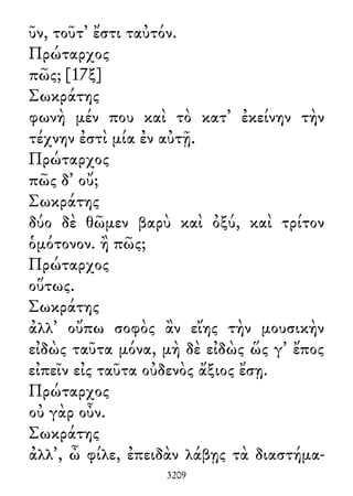 ῦν, τοῦτ᾽ ἔστι ταὐτόν.
Πρώταρχος
πῶς; [17ξ]
Σωκράτης
φωνὴ μέν που καὶ τὸ κατ᾽ ἐκείνην τὴν
τέχνην ἐστὶ μία ἐν αὐτῇ.
Πρώταρχος
πῶς δ᾽ οὔ;
Σωκράτης
δύο δὲ θῶμεν βαρὺ καὶ ὀξύ, καὶ τρίτον
ὁμότονον. ἢ πῶς;
Πρώταρχος
οὕτως.
Σωκράτης
ἀλλ᾽ οὔπω σοφὸς ἂν εἴης τὴν μουσικὴν
εἰδὼς ταῦτα μόνα, μὴ δὲ εἰδὼς ὥς γ᾽ ἔπος
εἰπεῖν εἰς ταῦτα οὐδενὸς ἄξιος ἔσῃ.
Πρώταρχος
οὐ γὰρ οὖν.
Σωκράτης
ἀλλ᾽, ὦ φίλε, ἐπειδὰν λάβῃς τὰ διαστήμα-
3209
 