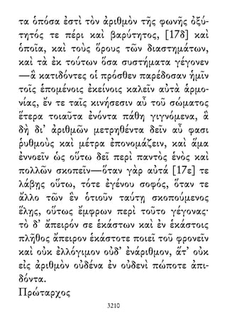 τα ὁπόσα ἐστὶ τὸν ἀριθμὸν τῆς φωνῆς ὀξύ-
τητός τε πέρι καὶ βαρύτητος, [17δ] καὶ
ὁποῖα, καὶ τοὺς ὅρους τῶν διαστημάτων,
καὶ τὰ ἐκ τούτων ὅσα συστήματα γέγονεν
—ἃ κατιδόντες οἱ πρόσθεν παρέδοσαν ἡμῖν
τοῖς ἑπομένοις ἐκείνοις καλεῖν αὐτὰ ἁρμο-
νίας, ἔν τε ταῖς κινήσεσιν αὖ τοῦ σώματος
ἕτερα τοιαῦτα ἐνόντα πάθη γιγνόμενα, ἃ
δὴ δι᾽ ἀριθμῶν μετρηθέντα δεῖν αὖ φασι
ῥυθμοὺς καὶ μέτρα ἐπονομάζειν, καὶ ἅμα
ἐννοεῖν ὡς οὕτω δεῖ περὶ παντὸς ἑνὸς καὶ
πολλῶν σκοπεῖν—ὅταν γὰρ αὐτά [17ε] τε
λάβῃς οὕτω, τότε ἐγένου σοφός, ὅταν τε
ἄλλο τῶν ἓν ὁτιοῦν ταύτῃ σκοπούμενος
ἕλῃς, οὕτως ἔμφρων περὶ τοῦτο γέγονας·
τὸ δ᾽ ἄπειρόν σε ἑκάστων καὶ ἐν ἑκάστοις
πλῆθος ἄπειρον ἑκάστοτε ποιεῖ τοῦ φρονεῖν
καὶ οὐκ ἐλλόγιμον οὐδ᾽ ἐνάριθμον, ἅτ᾽ οὐκ
εἰς ἀριθμὸν οὐδένα ἐν οὐδενὶ πώποτε ἀπι-
δόντα.
Πρώταρχος
3210
 