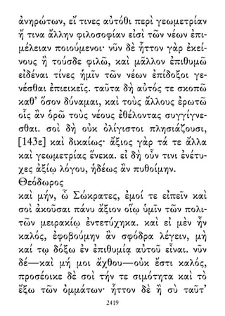 ἀνηρώτων, εἴ τινες αὐτόθι περὶ γεωμετρίαν
ἤ τινα ἄλλην φιλοσοφίαν εἰσὶ τῶν νέων ἐπι-
μέλειαν ποιούμενοι· νῦν δὲ ἧττον γὰρ ἐκεί-
νους ἢ τούσδε φιλῶ, καὶ μᾶλλον ἐπιθυμῶ
εἰδέναι τίνες ἡμῖν τῶν νέων ἐπίδοξοι γε-
νέσθαι ἐπιεικεῖς. ταῦτα δὴ αὐτός τε σκοπῶ
καθ᾽ ὅσον δύναμαι, καὶ τοὺς ἄλλους ἐρωτῶ
οἷς ἂν ὁρῶ τοὺς νέους ἐθέλοντας συγγίγνε-
σθαι. σοὶ δὴ οὐκ ὀλίγιστοι πλησιάζουσι,
[143ε] καὶ δικαίως· ἄξιος γὰρ τά τε ἄλλα
καὶ γεωμετρίας ἕνεκα. εἰ δὴ οὖν τινι ἐνέτυ-
χες ἀξίῳ λόγου, ἡδέως ἂν πυθοίμην.
Θεόδωρος
καὶ μήν, ὦ Σώκρατες, ἐμοί τε εἰπεῖν καὶ
σοὶ ἀκοῦσαι πάνυ ἄξιον οἵῳ ὑμῖν τῶν πολι-
τῶν μειρακίῳ ἐντετύχηκα. καὶ εἰ μὲν ἦν
καλός, ἐφοβούμην ἂν σφόδρα λέγειν, μὴ
καί τῳ δόξω ἐν ἐπιθυμίᾳ αὐτοῦ εἶναι. νῦν
δέ—καὶ μή μοι ἄχθου—οὐκ ἔστι καλός,
προσέοικε δὲ σοὶ τήν τε σιμότητα καὶ τὸ
ἔξω τῶν ὀμμάτων· ἧττον δὲ ἢ σὺ ταῦτ᾽
2419
 