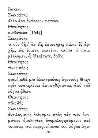 ἔοικεν.
Σωκράτης
ἄλλο ἄρα ἑκάτερον φατέον.
Θεαίτητος
κινδυνεύει. [164ξ]
Σωκράτης
τί οὖν δῆτ᾽ ἂν εἴη ἐπιστήμη; πάλιν ἐξ ἀρ-
χῆς, ὡς ἔοικεν, λεκτέον. καίτοι τί ποτε
μέλλομεν, ὦ Θεαίτητε, δρᾶν;
Θεαίτητος
τίνος πέρι;
Σωκράτης
φαινόμεθά μοι ἀλεκτρυόνος ἀγεννοῦς δίκην
πρὶν νενικηκέναι ἀποπηδήσαντες ἀπὸ τοῦ
λόγου ᾁδειν.
Θεαίτητος
πῶς δή;
Σωκράτης
ἀντιλογικῶς ἐοίκαμεν πρὸς τὰς τῶν ὀνο-
μάτων ὁμολογίας ἀνομολογησάμενοι καὶ
τοιούτῳ τινὶ περιγενόμενοι τοῦ λόγου ἀγα-
2491
 