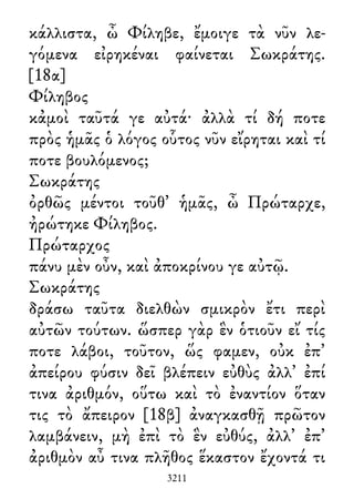 κάλλιστα, ὦ Φίληβε, ἔμοιγε τὰ νῦν λε-
γόμενα εἰρηκέναι φαίνεται Σωκράτης.
[18α]
Φίληβος
κἀμοὶ ταῦτά γε αὐτά· ἀλλὰ τί δή ποτε
πρὸς ἡμᾶς ὁ λόγος οὗτος νῦν εἴρηται καὶ τί
ποτε βουλόμενος;
Σωκράτης
ὀρθῶς μέντοι τοῦθ᾽ ἡμᾶς, ὦ Πρώταρχε,
ἠρώτηκε Φίληβος.
Πρώταρχος
πάνυ μὲν οὖν, καὶ ἀποκρίνου γε αὐτῷ.
Σωκράτης
δράσω ταῦτα διελθὼν σμικρὸν ἔτι περὶ
αὐτῶν τούτων. ὥσπερ γὰρ ἓν ὁτιοῦν εἴ τίς
ποτε λάβοι, τοῦτον, ὥς φαμεν, οὐκ ἐπ᾽
ἀπείρου φύσιν δεῖ βλέπειν εὐθὺς ἀλλ᾽ ἐπί
τινα ἀριθμόν, οὕτω καὶ τὸ ἐναντίον ὅταν
τις τὸ ἄπειρον [18β] ἀναγκασθῇ πρῶτον
λαμβάνειν, μὴ ἐπὶ τὸ ἓν εὐθύς, ἀλλ᾽ ἐπ᾽
ἀριθμὸν αὖ τινα πλῆθος ἕκαστον ἔχοντά τι
3211
 