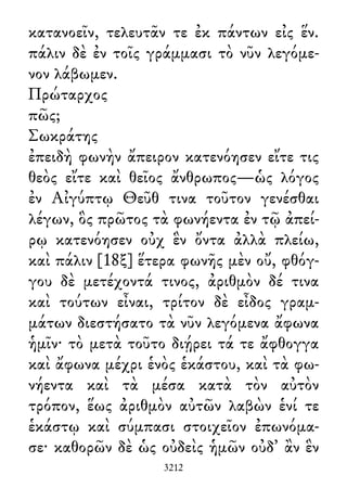 κατανοεῖν, τελευτᾶν τε ἐκ πάντων εἰς ἕν.
πάλιν δὲ ἐν τοῖς γράμμασι τὸ νῦν λεγόμε-
νον λάβωμεν.
Πρώταρχος
πῶς;
Σωκράτης
ἐπειδὴ φωνὴν ἄπειρον κατενόησεν εἴτε τις
θεὸς εἴτε καὶ θεῖος ἄνθρωπος—ὡς λόγος
ἐν Αἰγύπτῳ Θεῦθ τινα τοῦτον γενέσθαι
λέγων, ὃς πρῶτος τὰ φωνήεντα ἐν τῷ ἀπεί-
ρῳ κατενόησεν οὐχ ἓν ὄντα ἀλλὰ πλείω,
καὶ πάλιν [18ξ] ἕτερα φωνῆς μὲν οὔ, φθόγ-
γου δὲ μετέχοντά τινος, ἀριθμὸν δέ τινα
καὶ τούτων εἶναι, τρίτον δὲ εἶδος γραμ-
μάτων διεστήσατο τὰ νῦν λεγόμενα ἄφωνα
ἡμῖν· τὸ μετὰ τοῦτο διῄρει τά τε ἄφθογγα
καὶ ἄφωνα μέχρι ἑνὸς ἑκάστου, καὶ τὰ φω-
νήεντα καὶ τὰ μέσα κατὰ τὸν αὐτὸν
τρόπον, ἕως ἀριθμὸν αὐτῶν λαβὼν ἑνί τε
ἑκάστῳ καὶ σύμπασι στοιχεῖον ἐπωνόμα-
σε· καθορῶν δὲ ὡς οὐδεὶς ἡμῶν οὐδ᾽ ἂν ἓν
3212
 