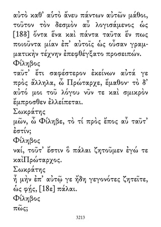 αὐτὸ καθ᾽ αὑτὸ ἄνευ πάντων αὐτῶν μάθοι,
τοῦτον τὸν δεσμὸν αὖ λογισάμενος ὡς
[18δ] ὄντα ἕνα καὶ πάντα ταῦτα ἕν πως
ποιοῦντα μίαν ἐπ᾽ αὐτοῖς ὡς οὖσαν γραμ-
ματικὴν τέχνην ἐπεφθέγξατο προσειπών.
Φίληβος
ταῦτ᾽ ἔτι σαφέστερον ἐκείνων αὐτά γε
πρὸς ἄλληλα, ὦ Πρώταρχε, ἔμαθον· τὸ δ᾽
αὐτό μοι τοῦ λόγου νῦν τε καὶ σμικρὸν
ἔμπροσθεν ἐλλείπεται.
Σωκράτης
μῶν, ὦ Φίληβε, τὸ τί πρὸς ἔπος αὖ ταῦτ᾽
ἐστίν;
Φίληβος
ναί, τοῦτ᾽ ἔστιν ὃ πάλαι ζητοῦμεν ἐγώ τε
καὶΠρώταρχος.
Σωκράτης
ἦ μὴν ἐπ᾽ αὐτῷ γε ἤδη γεγονότες ζητεῖτε,
ὡς φῄς, [18ε] πάλαι.
Φίληβος
πῶς;
3213
 