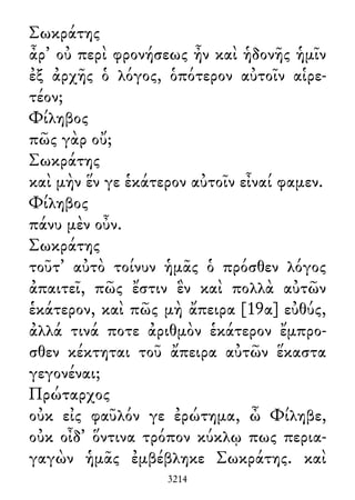 Σωκράτης
ἆρ᾽ οὐ περὶ φρονήσεως ἦν καὶ ἡδονῆς ἡμῖν
ἐξ ἀρχῆς ὁ λόγος, ὁπότερον αὐτοῖν αἱρε-
τέον;
Φίληβος
πῶς γὰρ οὔ;
Σωκράτης
καὶ μὴν ἕν γε ἑκάτερον αὐτοῖν εἶναί φαμεν.
Φίληβος
πάνυ μὲν οὖν.
Σωκράτης
τοῦτ᾽ αὐτὸ τοίνυν ἡμᾶς ὁ πρόσθεν λόγος
ἀπαιτεῖ, πῶς ἔστιν ἓν καὶ πολλὰ αὐτῶν
ἑκάτερον, καὶ πῶς μὴ ἄπειρα [19α] εὐθύς,
ἀλλά τινά ποτε ἀριθμὸν ἑκάτερον ἔμπρο-
σθεν κέκτηται τοῦ ἄπειρα αὐτῶν ἕκαστα
γεγονέναι;
Πρώταρχος
οὐκ εἰς φαῦλόν γε ἐρώτημα, ὦ Φίληβε,
οὐκ οἶδ᾽ ὅντινα τρόπον κύκλῳ πως περια-
γαγὼν ἡμᾶς ἐμβέβληκε Σωκράτης. καὶ
3214
 