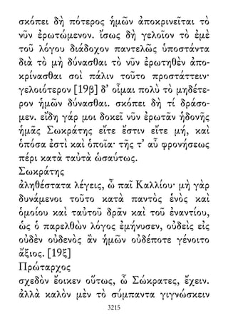 σκόπει δὴ πότερος ἡμῶν ἀποκρινεῖται τὸ
νῦν ἐρωτώμενον. ἴσως δὴ γελοῖον τὸ ἐμὲ
τοῦ λόγου διάδοχον παντελῶς ὑποστάντα
διὰ τὸ μὴ δύνασθαι τὸ νῦν ἐρωτηθὲν ἀπο-
κρίνασθαι σοὶ πάλιν τοῦτο προστάττειν·
γελοιότερον [19β] δ᾽ οἶμαι πολὺ τὸ μηδέτε-
ρον ἡμῶν δύνασθαι. σκόπει δὴ τί δράσο-
μεν. εἴδη γάρ μοι δοκεῖ νῦν ἐρωτᾶν ἡδονῆς
ἡμᾶς Σωκράτης εἴτε ἔστιν εἴτε μή, καὶ
ὁπόσα ἐστὶ καὶ ὁποῖα· τῆς τ᾽ αὖ φρονήσεως
πέρι κατὰ ταὐτὰ ὡσαύτως.
Σωκράτης
ἀληθέστατα λέγεις, ὦ παῖ Καλλίου· μὴ γὰρ
δυνάμενοι τοῦτο κατὰ παντὸς ἑνὸς καὶ
ὁμοίου καὶ ταὐτοῦ δρᾶν καὶ τοῦ ἐναντίου,
ὡς ὁ παρελθὼν λόγος ἐμήνυσεν, οὐδεὶς εἰς
οὐδὲν οὐδενὸς ἂν ἡμῶν οὐδέποτε γένοιτο
ἄξιος. [19ξ]
Πρώταρχος
σχεδὸν ἔοικεν οὕτως, ὦ Σώκρατες, ἔχειν.
ἀλλὰ καλὸν μὲν τὸ σύμπαντα γιγνώσκειν
3215
 