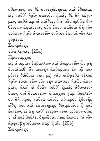 σθέντων, σὺ δὲ συνεχώρησας καὶ ἔδωκας
εἰς ταῦθ᾽ ἡμῖν σαυτόν, ἡμεῖς δὲ δὴ λέγο-
μεν, καθάπερ οἱ παῖδες, ὅτι τῶν ὀρθῶς δο-
θέντων ἀφαίρεσις οὐκ ἔστι· παῦσαι δὴ τὸν
τρόπον ἡμῖν ἀπαντῶν τοῦτον ἐπὶ τὰ νῦν λε-
γόμενα.
Σωκράτης
τίνα λέγεις; [20α]
Πρώταρχος
εἰς ἀπορίαν ἐμβάλλων καὶ ἀνερωτῶν ὧν μὴ
δυναίμεθ᾽ ἂν ἱκανὴν ἀπόκρισιν ἐν τῷ πα-
ρόντι διδόναι σοι. μὴ γὰρ οἰώμεθα τέλος
ἡμῖν εἶναι τῶν νῦν τὴν πάντων ἡμῶν ἀπο-
ρίαν, ἀλλ᾽ εἰ δρᾶν τοῦθ᾽ ἡμεῖς ἀδυνατο-
ῦμεν, σοὶ δραστέον· ὑπέσχου γάρ. βουλεύ-
ου δὴ πρὸς ταῦτα αὐτὸς πότερον ἡδονῆς
εἴδη σοι καὶ ἐπιστήμης διαιρετέον ἢ καὶ
ἐατέον, εἴ πῃ καθ᾽ ἕτερόν τινα τρόπον οἷός
τ᾽ εἶ καὶ βούλει δηλῶσαί πως ἄλλως τὰ νῦν
ἀμφισβητούμενα παρ᾽ ἡμῖν. [20β]
Σωκράτης
3217
 