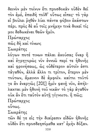 δεινὸν μὲν τοίνυν ἔτι προσδοκᾶν οὐδὲν δεῖ
τὸν ἐμέ, ἐπειδὴ τοῦθ᾽ οὕτως εἶπες· τὸ γὰρ
εἰ βούλει ῥηθὲν λύει πάντα φόβον ἑκάστων
πέρι. πρὸς δὲ αὖ τοῖς μνήμην τινὰ δοκεῖ τίς
μοι δεδωκέναι θεῶν ἡμῖν.
Πρώταρχος
πῶς δὴ καὶ τίνων;
Σωκράτης
λόγων ποτέ τινων πάλαι ἀκούσας ὄναρ ἢ
καὶ ἐγρηγορὼς νῦν ἐννοῶ περί τε ἡδονῆς
καὶ φρονήσεως, ὡς οὐδέτερον αὐτοῖν ἐστι
τἀγαθόν, ἀλλὰ ἄλλο τι τρίτον, ἕτερον μὲν
τούτων, ἄμεινον δὲ ἀμφοῖν. καίτοι τοῦτό
γε ἂν ἐναργῶς [20ξ] ἡμῖν φανῇ νῦν, ἀπήλ-
λακται μὲν ἡδονὴ τοῦ νικᾶν· τὸ γὰρ ἀγαθὸν
οὐκ ἂν ἔτι ταὐτὸν αὐτῇ γίγνοιτο. ἢ πῶς;
Πρώταρχος
οὕτως.
Σωκράτης
τῶν δέ γε εἰς τὴν διαίρεσιν εἰδῶν ἡδονῆς
οὐδὲν ἔτι προσδεησόμεθα κατ᾽ ἐμὴν δόξαν.
3218
 