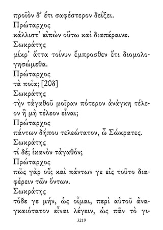προϊὸν δ᾽ ἔτι σαφέστερον δείξει.
Πρώταρχος
κάλλιστ᾽ εἰπὼν οὕτω καὶ διαπέραινε.
Σωκράτης
μίκρ᾽ ἄττα τοίνυν ἔμπροσθεν ἔτι διομολο-
γησώμεθα.
Πρώταρχος
τὰ ποῖα; [20δ]
Σωκράτης
τὴν τἀγαθοῦ μοῖραν πότερον ἀνάγκη τέλε-
ον ἢ μὴ τέλεον εἶναι;
Πρώταρχος
πάντων δήπου τελεώτατον, ὦ Σώκρατες.
Σωκράτης
τί δέ; ἱκανὸν τἀγαθόν;
Πρώταρχος
πῶς γὰρ οὔ; καὶ πάντων γε εἰς τοῦτο δια-
φέρειν τῶν ὄντων.
Σωκράτης
τόδε γε μήν, ὡς οἶμαι, περὶ αὐτοῦ ἀνα-
γκαιότατον εἶναι λέγειν, ὡς πᾶν τὸ γι-
3219
 