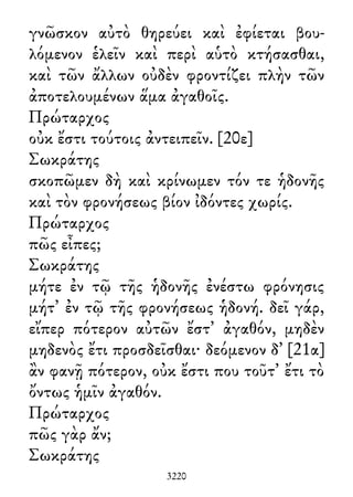 γνῶσκον αὐτὸ θηρεύει καὶ ἐφίεται βου-
λόμενον ἑλεῖν καὶ περὶ αὑτὸ κτήσασθαι,
καὶ τῶν ἄλλων οὐδὲν φροντίζει πλὴν τῶν
ἀποτελουμένων ἅμα ἀγαθοῖς.
Πρώταρχος
οὐκ ἔστι τούτοις ἀντειπεῖν. [20ε]
Σωκράτης
σκοπῶμεν δὴ καὶ κρίνωμεν τόν τε ἡδονῆς
καὶ τὸν φρονήσεως βίον ἰδόντες χωρίς.
Πρώταρχος
πῶς εἶπες;
Σωκράτης
μήτε ἐν τῷ τῆς ἡδονῆς ἐνέστω φρόνησις
μήτ᾽ ἐν τῷ τῆς φρονήσεως ἡδονή. δεῖ γάρ,
εἴπερ πότερον αὐτῶν ἔστ᾽ ἀγαθόν, μηδὲν
μηδενὸς ἔτι προσδεῖσθαι· δεόμενον δ᾽ [21α]
ἂν φανῇ πότερον, οὐκ ἔστι που τοῦτ᾽ ἔτι τὸ
ὄντως ἡμῖν ἀγαθόν.
Πρώταρχος
πῶς γὰρ ἄν;
Σωκράτης
3220
 