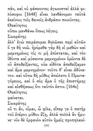 πᾶν, καὶ οὐ φάσκοντες ἀγωνισταὶ ἀλλὰ φι-
λόσοφοι [164δ] εἶναι λανθάνομεν ταὐτὰ
ἐκείνοις τοῖς δεινοῖς ἀνδράσιν ποιοῦντες.
Θεαίτητος
οὔπω μανθάνω ὅπως λέγεις.
Σωκράτης
ἀλλ᾽ ἐγὼ πειράσομαι δηλῶσαι περὶ αὐτῶν
ὅ γε δὴ νοῶ. ἠρόμεθα γὰρ δὴ εἰ μαθὼν καὶ
μεμνημένος τίς τι μὴ ἐπίσταται, καὶ τὸν
ἰδόντα καὶ μύσαντα μεμνημένον ὁρῶντα δὲ
οὒ ἀποδείξαντες, οὐκ εἰδότα ἀπεδείξαμεν
καὶ ἅμα μεμνημένον· τοῦτο δ᾽ εἶναι ἀδύνα-
τον. καὶ οὕτω δὴ μῦθος ἀπώλετο ὁ Πρωτα-
γόρειος, καὶ ὁ σὸς ἅμα ὁ τῆς ἐπιστήμης
καὶ αἰσθήσεως ὅτι ταὐτόν ἐστιν. [164ε]
Θεαίτητος
φαίνεται.
Σωκράτης
οὔ τι ἄν, οἶμαι, ὦ φίλε, εἴπερ γε ὁ πατὴρ
τοῦ ἑτέρου μύθου ἔζη, ἀλλὰ πολλὰ ἂν ἤμυ-
νε· νῦν δὲ ὀρφανὸν αὐτὸν ἡμεῖς προπηλακί-
2492
 