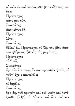 οὐκοῦν ἐν σοὶ πειρώμεθα βασανίζοντες τα-
ῦτα;
Πρώταρχος
πάνυ μὲν οὖν.
Σωκράτης
ἀποκρίνου δή.
Πρώταρχος
λέγε.
Σωκράτης
δέξαι᾽ ἄν, Πρώταρχε, σὺ ζῆν τὸν βίον ἅπα-
ντα ἡδόμενος ἡδονὰς τὰς μεγίστας;
Πρώταρχος
τί δ᾽ οὔ;
Σωκράτης
ἆρ᾽ οὖν ἔτι τινὸς ἄν σοι προσδεῖν ἡγοῖο, εἰ
τοῦτ᾽ ἔχεις παντελῶς;
Πρώταρχος
οὐδαμῶς.
Σωκράτης
ὅρα δή, τοῦ φρονεῖν καὶ τοῦ νοεῖν καὶ λογί-
ζεσθαι [21β] τὰ δέοντα καὶ ὅσα τούτων
3221
 
