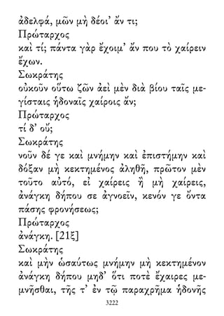 ἀδελφά, μῶν μὴ δέοι᾽ ἄν τι;
Πρώταρχος
καὶ τί; πάντα γὰρ ἔχοιμ᾽ ἄν που τὸ χαίρειν
ἔχων.
Σωκράτης
οὐκοῦν οὕτω ζῶν ἀεὶ μὲν διὰ βίου ταῖς με-
γίσταις ἡδοναῖς χαίροις ἄν;
Πρώταρχος
τί δ᾽ οὔ;
Σωκράτης
νοῦν δέ γε καὶ μνήμην καὶ ἐπιστήμην καὶ
δόξαν μὴ κεκτημένος ἀληθῆ, πρῶτον μὲν
τοῦτο αὐτό, εἰ χαίρεις ἢ μὴ χαίρεις,
ἀνάγκη δήπου σε ἀγνοεῖν, κενόν γε ὄντα
πάσης φρονήσεως;
Πρώταρχος
ἀνάγκη. [21ξ]
Σωκράτης
καὶ μὴν ὡσαύτως μνήμην μὴ κεκτημένον
ἀνάγκη δήπου μηδ᾽ ὅτι ποτὲ ἔχαιρες με-
μνῆσθαι, τῆς τ᾽ ἐν τῷ παραχρῆμα ἡδονῆς
3222
 