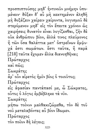 προσπιπτούσης μηδ᾽ ἡντινοῦν μνήμην ὑπο-
μένειν· δόξαν δ᾽ αὖ μὴ κεκτημένον ἀληθῆ
μὴ δοξάζειν χαίρειν χαίροντα, λογισμοῦ δὲ
στερόμενον μηδ᾽ εἰς τὸν ἔπειτα χρόνον ὡς
χαιρήσεις δυνατὸν εἶναι λογίζεσθαι, ζῆν δὲ
οὐκ ἀνθρώπου βίον, ἀλλά τινος πλεύμονος
ἢ τῶν ὅσα θαλάττια μετ᾽ ὀστρεΐνων ἔμψυ-
χά ἐστι σωμάτων. ἔστι ταῦτα, ἢ παρὰ
[21δ] ταῦτα ἔχομεν ἄλλα διανοηθῆναι;
Πρώταρχος
καὶ πῶς;
Σωκράτης
ἆρ᾽ οὖν αἱρετὸς ἡμῖν βίος ὁ τοιοῦτος;
Πρώταρχος
εἰς ἀφασίαν παντάπασί με, ὦ Σώκρατες,
οὗτος ὁ λόγος ἐμβέβληκε τὰ νῦν.
Σωκράτης
μήπω τοίνυν μαλθακιζώμεθα, τὸν δὲ τοῦ
νοῦ μεταλαβόντες αὖ βίον ἴδωμεν.
Πρώταρχος
τὸν ποῖον δὴ λέγεις;
3223
 