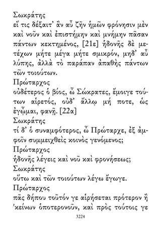 Σωκράτης
εἴ τις δέξαιτ᾽ ἂν αὖ ζῆν ἡμῶν φρόνησιν μὲν
καὶ νοῦν καὶ ἐπιστήμην καὶ μνήμην πᾶσαν
πάντων κεκτημένος, [21ε] ἡδονῆς δὲ με-
τέχων μήτε μέγα μήτε σμικρόν, μηδ᾽ αὖ
λύπης, ἀλλὰ τὸ παράπαν ἀπαθὴς πάντων
τῶν τοιούτων.
Πρώταρχος
οὐδέτερος ὁ βίος, ὦ Σώκρατες, ἔμοιγε τού-
των αἱρετός, οὐδ᾽ ἄλλῳ μή ποτε, ὡς
ἐγᾦμαι, φανῇ. [22α]
Σωκράτης
τί δ᾽ ὁ συναμφότερος, ὦ Πρώταρχε, ἐξ ἀμ-
φοῖν συμμειχθεὶς κοινὸς γενόμενος;
Πρώταρχος
ἡδονῆς λέγεις καὶ νοῦ καὶ φρονήσεως;
Σωκράτης
οὕτω καὶ τῶν τοιούτων λέγω ἔγωγε.
Πρώταρχος
πᾶς δήπου τοῦτόν γε αἱρήσεται πρότερον ἢ
'κείνων ὁποτερονοῦν, καὶ πρὸς τούτοις γε
3224
 