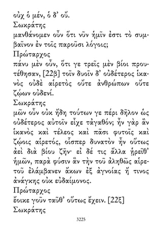 οὐχ ὁ μέν, ὁ δ᾽ οὔ.
Σωκράτης
μανθάνομεν οὖν ὅτι νῦν ἡμῖν ἐστι τὸ συμ-
βαῖνον ἐν τοῖς παροῦσι λόγοις;
Πρώταρχος
πάνυ μὲν οὖν, ὅτι γε τρεῖς μὲν βίοι πρου-
τέθησαν, [22β] τοῖν δυοῖν δ᾽ οὐδέτερος ἱκα-
νὸς οὐδὲ αἱρετὸς οὔτε ἀνθρώπων οὔτε
ζῴων οὐδενί.
Σωκράτης
μῶν οὖν οὐκ ἤδη τούτων γε πέρι δῆλον ὡς
οὐδέτερος αὐτοῖν εἶχε τἀγαθόν; ἦν γὰρ ἂν
ἱκανὸς καὶ τέλεος καὶ πᾶσι φυτοῖς καὶ
ζῴοις αἱρετός, οἷσπερ δυνατὸν ἦν οὕτως
ἀεὶ διὰ βίου ζῆν· εἰ δέ τις ἄλλα ᾑρεῖθ᾽
ἡμῶν, παρὰ φύσιν ἂν τὴν τοῦ ἀληθῶς αἱρε-
τοῦ ἐλάμβανεν ἄκων ἐξ ἀγνοίας ἤ τινος
ἀνάγκης οὐκ εὐδαίμονος.
Πρώταρχος
ἔοικε γοῦν ταῦθ᾽ οὕτως ἔχειν. [22ξ]
Σωκράτης
3225
 