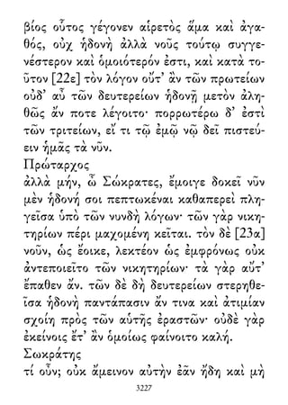 βίος οὗτος γέγονεν αἱρετὸς ἅμα καὶ ἀγα-
θός, οὐχ ἡδονὴ ἀλλὰ νοῦς τούτῳ συγγε-
νέστερον καὶ ὁμοιότερόν ἐστι, καὶ κατὰ το-
ῦτον [22ε] τὸν λόγον οὔτ᾽ ἂν τῶν πρωτείων
οὐδ᾽ αὖ τῶν δευτερείων ἡδονῇ μετὸν ἀλη-
θῶς ἄν ποτε λέγοιτο· πορρωτέρω δ᾽ ἐστὶ
τῶν τριτείων, εἴ τι τῷ ἐμῷ νῷ δεῖ πιστεύ-
ειν ἡμᾶς τὰ νῦν.
Πρώταρχος
ἀλλὰ μήν, ὦ Σώκρατες, ἔμοιγε δοκεῖ νῦν
μὲν ἡδονή σοι πεπτωκέναι καθαπερεὶ πλη-
γεῖσα ὑπὸ τῶν νυνδὴ λόγων· τῶν γὰρ νικη-
τηρίων πέρι μαχομένη κεῖται. τὸν δὲ [23α]
νοῦν, ὡς ἔοικε, λεκτέον ὡς ἐμφρόνως οὐκ
ἀντεποιεῖτο τῶν νικητηρίων· τὰ γὰρ αὔτ᾽
ἔπαθεν ἄν. τῶν δὲ δὴ δευτερείων στερηθε-
ῖσα ἡδονὴ παντάπασιν ἄν τινα καὶ ἀτιμίαν
σχοίη πρὸς τῶν αὑτῆς ἐραστῶν· οὐδὲ γὰρ
ἐκείνοις ἔτ᾽ ἂν ὁμοίως φαίνοιτο καλή.
Σωκράτης
τί οὖν; οὐκ ἄμεινον αὐτὴν ἐᾶν ἤδη καὶ μὴ
3227
 