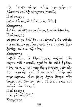 τὴν ἀκριβεστάτην αὐτῇ προσφέροντα
βάσανον καὶ ἐξελέγχοντα λυπεῖν;
Πρώταρχος
οὐδὲν λέγεις, ὦ Σώκρατες. [23β]
Σωκράτης
ἆρ᾽ ὅτι τὸ ἀδύνατον εἶπον, λυπεῖν ἡδονήν;
Πρώταρχος
οὐ μόνον γε ἀλλ᾽ ὅτι καὶ ἀγνοεῖς ὡς οὐδείς
πώ σε ἡμῶν μεθήσει πρὶν ἂν εἰς τέλος ἐπε-
ξέλθῃς τούτων τῷ λόγῳ.
Σωκράτης
βαβαῖ ἄρα, ὦ Πρώταρχε, συχνοῦ μὲν
λόγου τοῦ λοιποῦ, σχεδὸν δὲ οὐδὲ ῥᾳδίου
πάνυ τι νῦν. καὶ γὰρ δὴ φαίνεται δεῖν ἄλ-
λης μηχανῆς, ἐπὶ τὰ δευτερεῖα ὑπὲρ νοῦ
πορευόμενον οἷον βέλη ἔχειν ἕτερα τῶν
ἔμπροσθεν λόγων· ἔστι δὲ ἴσως ἔνια καὶ
ταὐτά. οὐκοῦν χρή;
Πρώταρχος
πῶς γὰρ οὔ; [23ξ]
Σωκράτης
3228
 
