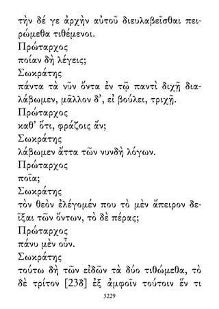 τὴν δέ γε ἀρχὴν αὐτοῦ διευλαβεῖσθαι πει-
ρώμεθα τιθέμενοι.
Πρώταρχος
ποίαν δὴ λέγεις;
Σωκράτης
πάντα τὰ νῦν ὄντα ἐν τῷ παντὶ διχῇ δια-
λάβωμεν, μᾶλλον δ᾽, εἰ βούλει, τριχῇ.
Πρώταρχος
καθ᾽ ὅτι, φράζοις ἄν;
Σωκράτης
λάβωμεν ἄττα τῶν νυνδὴ λόγων.
Πρώταρχος
ποῖα;
Σωκράτης
τὸν θεὸν ἐλέγομέν που τὸ μὲν ἄπειρον δε-
ῖξαι τῶν ὄντων, τὸ δὲ πέρας;
Πρώταρχος
πάνυ μὲν οὖν.
Σωκράτης
τούτω δὴ τῶν εἰδῶν τὰ δύο τιθώμεθα, τὸ
δὲ τρίτον [23δ] ἐξ ἀμφοῖν τούτοιν ἕν τι
3229
 