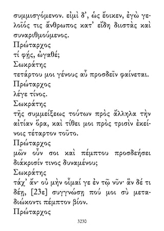 συμμισγόμενον. εἰμὶ δ᾽, ὡς ἔοικεν, ἐγὼ γε-
λοῖός τις ἄνθρωπος κατ᾽ εἴδη διιστὰς καὶ
συναριθμούμενος.
Πρώταρχος
τί φῄς, ὠγαθέ;
Σωκράτης
τετάρτου μοι γένους αὖ προσδεῖν φαίνεται.
Πρώταρχος
λέγε τίνος.
Σωκράτης
τῆς συμμείξεως τούτων πρὸς ἄλληλα τὴν
αἰτίαν ὅρα, καὶ τίθει μοι πρὸς τρισὶν ἐκεί-
νοις τέταρτον τοῦτο.
Πρώταρχος
μῶν οὖν σοι καὶ πέμπτου προσδεήσει
διάκρισίν τινος δυναμένου;
Σωκράτης
τάχ᾽ ἄν· οὐ μὴν οἶμαί γε ἐν τῷ νῦν· ἂν δέ τι
δέῃ, [23ε] συγγνώσῃ πού μοι σὺ μετα-
διώκοντι πέμπτον βίον.
Πρώταρχος
3230
 