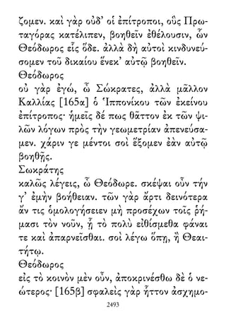 ζομεν. καὶ γὰρ οὐδ᾽ οἱ ἐπίτροποι, οὓς Πρω-
ταγόρας κατέλιπεν, βοηθεῖν ἐθέλουσιν, ὧν
Θεόδωρος εἷς ὅδε. ἀλλὰ δὴ αὐτοὶ κινδυνεύ-
σομεν τοῦ δικαίου ἕνεκ᾽ αὐτῷ βοηθεῖν.
Θεόδωρος
οὐ γὰρ ἐγώ, ὦ Σώκρατες, ἀλλὰ μᾶλλον
Καλλίας [165α] ὁ Ἱππονίκου τῶν ἐκείνου
ἐπίτροπος· ἡμεῖς δέ πως θᾶττον ἐκ τῶν ψι-
λῶν λόγων πρὸς τὴν γεωμετρίαν ἀπενεύσα-
μεν. χάριν γε μέντοι σοὶ ἕξομεν ἐὰν αὐτῷ
βοηθῇς.
Σωκράτης
καλῶς λέγεις, ὦ Θεόδωρε. σκέψαι οὖν τήν
γ᾽ ἐμὴν βοήθειαν. τῶν γὰρ ἄρτι δεινότερα
ἄν τις ὁμολογήσειεν μὴ προσέχων τοῖς ῥή-
μασι τὸν νοῦν, ᾗ τὸ πολὺ εἰθίσμεθα φάναι
τε καὶ ἀπαρνεῖσθαι. σοὶ λέγω ὅπῃ, ἢ Θεαι-
τήτῳ.
Θεόδωρος
εἰς τὸ κοινὸν μὲν οὖν, ἀποκρινέσθω δὲ ὁ νε-
ώτερος· [165β] σφαλεὶς γὰρ ἧττον ἀσχημο-
2493
 