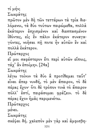 τί μήν;
Σωκράτης
πρῶτον μὲν δὴ τῶν τεττάρων τὰ τρία διε-
λόμενοι, τὰ δύο τούτων πειρώμεθα, πολλὰ
ἑκάτερον ἐσχισμένον καὶ διεσπασμένον
ἰδόντες, εἰς ἓν πάλιν ἑκάτερον συναγα-
γόντες, νοῆσαι πῇ ποτε ἦν αὐτῶν ἓν καὶ
πολλὰ ἑκάτερον.
Πρώταρχος
εἴ μοι σαφέστερον ἔτι περὶ αὐτῶν εἴποις,
τάχ᾽ ἂν ἑποίμην. [24α]
Σωκράτης
λέγω τοίνυν τὰ δύο ἃ προτίθεμαι ταὔτ᾽
εἶναι ἅπερ νυνδή, τὸ μὲν ἄπειρον, τὸ δὲ
πέρας ἔχον· ὅτι δὲ τρόπον τινὰ τὸ ἄπειρον
πόλλ᾽ ἐστί, πειράσομαι φράζειν. τὸ δὲ
πέρας ἔχον ἡμᾶς περιμενέτω.
Πρώταρχος
μένει.
Σωκράτης
σκέψαι δή. χαλεπὸν μὲν γὰρ καὶ ἀμφισβη-
3231
 