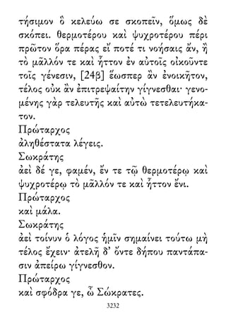 τήσιμον ὃ κελεύω σε σκοπεῖν, ὅμως δὲ
σκόπει. θερμοτέρου καὶ ψυχροτέρου πέρι
πρῶτον ὅρα πέρας εἴ ποτέ τι νοήσαις ἄν, ἢ
τὸ μᾶλλόν τε καὶ ἧττον ἐν αὐτοῖς οἰκοῦντε
τοῖς γένεσιν, [24β] ἕωσπερ ἂν ἐνοικῆτον,
τέλος οὐκ ἂν ἐπιτρεψαίτην γίγνεσθαι· γενο-
μένης γὰρ τελευτῆς καὶ αὐτὼ τετελευτήκα-
τον.
Πρώταρχος
ἀληθέστατα λέγεις.
Σωκράτης
ἀεὶ δέ γε, φαμέν, ἔν τε τῷ θερμοτέρῳ καὶ
ψυχροτέρῳ τὸ μᾶλλόν τε καὶ ἧττον ἔνι.
Πρώταρχος
καὶ μάλα.
Σωκράτης
ἀεὶ τοίνυν ὁ λόγος ἡμῖν σημαίνει τούτω μὴ
τέλος ἔχειν· ἀτελῆ δ᾽ ὄντε δήπου παντάπα-
σιν ἀπείρω γίγνεσθον.
Πρώταρχος
καὶ σφόδρα γε, ὦ Σώκρατες.
3232
 