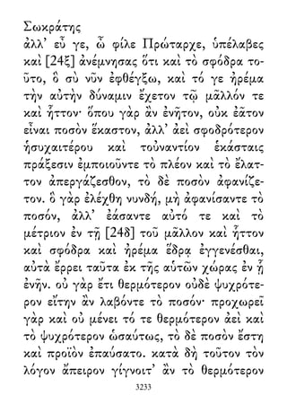 Σωκράτης
ἀλλ᾽ εὖ γε, ὦ φίλε Πρώταρχε, ὑπέλαβες
καὶ [24ξ] ἀνέμνησας ὅτι καὶ τὸ σφόδρα το-
ῦτο, ὃ σὺ νῦν ἐφθέγξω, καὶ τό γε ἠρέμα
τὴν αὐτὴν δύναμιν ἔχετον τῷ μᾶλλόν τε
καὶ ἧττον· ὅπου γὰρ ἂν ἐνῆτον, οὐκ ἐᾶτον
εἶναι ποσὸν ἕκαστον, ἀλλ᾽ ἀεὶ σφοδρότερον
ἡσυχαιτέρου καὶ τοὐναντίον ἑκάσταις
πράξεσιν ἐμποιοῦντε τὸ πλέον καὶ τὸ ἔλατ-
τον ἀπεργάζεσθον, τὸ δὲ ποσὸν ἀφανίζε-
τον. ὃ γὰρ ἐλέχθη νυνδή, μὴ ἀφανίσαντε τὸ
ποσόν, ἀλλ᾽ ἐάσαντε αὐτό τε καὶ τὸ
μέτριον ἐν τῇ [24δ] τοῦ μᾶλλον καὶ ἧττον
καὶ σφόδρα καὶ ἠρέμα ἕδρᾳ ἐγγενέσθαι,
αὐτὰ ἔρρει ταῦτα ἐκ τῆς αὑτῶν χώρας ἐν ᾗ
ἐνῆν. οὐ γὰρ ἔτι θερμότερον οὐδὲ ψυχρότε-
ρον εἴτην ἂν λαβόντε τὸ ποσόν· προχωρεῖ
γὰρ καὶ οὐ μένει τό τε θερμότερον ἀεὶ καὶ
τὸ ψυχρότερον ὡσαύτως, τὸ δὲ ποσὸν ἔστη
καὶ προϊὸν ἐπαύσατο. κατὰ δὴ τοῦτον τὸν
λόγον ἄπειρον γίγνοιτ᾽ ἂν τὸ θερμότερον
3233
 