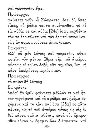 καὶ τοὐναντίον ἅμα.
Πρώταρχος
φαίνεται γοῦν, ὦ Σώκρατες· ἔστι δ᾽, ὅπερ
εἶπες, οὐ ῥᾴδια ταῦτα συνέπεσθαι. τὸ δὲ
εἰς αὖθίς τε καὶ αὖθις [24ε] ἴσως λεχθέντα
τόν τε ἐρωτῶντα καὶ τὸν ἐρωτώμενον ἱκα-
νῶς ἂν συμφωνοῦντας ἀποφήναιεν.
Σωκράτης
ἀλλ᾽ εὖ μὲν λέγεις καὶ πειρατέον οὕτω
ποιεῖν. νῦν μέντοι ἄθρει τῆς τοῦ ἀπείρου
φύσεως εἰ τοῦτο δεξόμεθα σημεῖον, ἵνα μὴ
πάντ᾽ ἐπεξιόντες μηκύνωμεν.
Πρώταρχος
τὸ ποῖον δὴ λέγεις;
Σωκράτης
ὁπόσ᾽ ἂν ἡμῖν φαίνηται μᾶλλόν τε καὶ ἧτ-
τον γιγνόμενα καὶ τὸ σφόδρα καὶ ἠρέμα δε-
χόμενα καὶ τὸ λίαν καὶ ὅσα [25α] τοιαῦτα
πάντα, εἰς τὸ τοῦ ἀπείρου γένος ὡς εἰς ἓν
δεῖ πάντα ταῦτα τιθέναι, κατὰ τὸν ἔμπρο-
σθεν λόγον ὃν ἔφαμεν ὅσα διέσπασται καὶ
3234
 