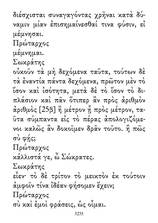 διέσχισται συναγαγόντας χρῆναι κατὰ δύ-
ναμιν μίαν ἐπισημαίνεσθαί τινα φύσιν, εἰ
μέμνησαι.
Πρώταρχος
μέμνημαι.
Σωκράτης
οὐκοῦν τὰ μὴ δεχόμενα ταῦτα, τούτων δὲ
τὰ ἐναντία πάντα δεχόμενα, πρῶτον μὲν τὸ
ἴσον καὶ ἰσότητα, μετὰ δὲ τὸ ἴσον τὸ δι-
πλάσιον καὶ πᾶν ὅτιπερ ἂν πρὸς ἀριθμὸν
ἀριθμὸς [25β] ἢ μέτρον ᾖ πρὸς μέτρον, τα-
ῦτα σύμπαντα εἰς τὸ πέρας ἀπολογιζόμε-
νοι καλῶς ἂν δοκοῖμεν δρᾶν τοῦτο. ἢ πῶς
σὺ φῄς;
Πρώταρχος
κάλλιστά γε, ὦ Σώκρατες.
Σωκράτης
εἶεν· τὸ δὲ τρίτον τὸ μεικτὸν ἐκ τούτοιν
ἀμφοῖν τίνα ἰδέαν φήσομεν ἔχειν;
Πρώταρχος
σὺ καὶ ἐμοὶ φράσεις, ὡς οἶμαι.
3235
 