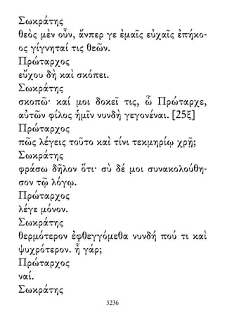 Σωκράτης
θεὸς μὲν οὖν, ἄνπερ γε ἐμαῖς εὐχαῖς ἐπήκο-
ος γίγνηταί τις θεῶν.
Πρώταρχος
εὔχου δὴ καὶ σκόπει.
Σωκράτης
σκοπῶ· καί μοι δοκεῖ τις, ὦ Πρώταρχε,
αὐτῶν φίλος ἡμῖν νυνδὴ γεγονέναι. [25ξ]
Πρώταρχος
πῶς λέγεις τοῦτο καὶ τίνι τεκμηρίῳ χρῇ;
Σωκράτης
φράσω δῆλον ὅτι· σὺ δέ μοι συνακολούθη-
σον τῷ λόγῳ.
Πρώταρχος
λέγε μόνον.
Σωκράτης
θερμότερον ἐφθεγγόμεθα νυνδή πού τι καὶ
ψυχρότερον. ἦ γάρ;
Πρώταρχος
ναί.
Σωκράτης
3236
 