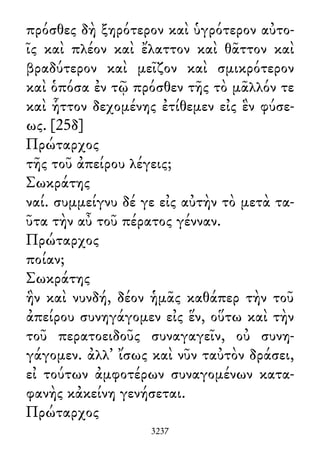 πρόσθες δὴ ξηρότερον καὶ ὑγρότερον αὐτο-
ῖς καὶ πλέον καὶ ἔλαττον καὶ θᾶττον καὶ
βραδύτερον καὶ μεῖζον καὶ σμικρότερον
καὶ ὁπόσα ἐν τῷ πρόσθεν τῆς τὸ μᾶλλόν τε
καὶ ἧττον δεχομένης ἐτίθεμεν εἰς ἓν φύσε-
ως. [25δ]
Πρώταρχος
τῆς τοῦ ἀπείρου λέγεις;
Σωκράτης
ναί. συμμείγνυ δέ γε εἰς αὐτὴν τὸ μετὰ τα-
ῦτα τὴν αὖ τοῦ πέρατος γένναν.
Πρώταρχος
ποίαν;
Σωκράτης
ἣν καὶ νυνδή, δέον ἡμᾶς καθάπερ τὴν τοῦ
ἀπείρου συνηγάγομεν εἰς ἕν, οὕτω καὶ τὴν
τοῦ περατοειδοῦς συναγαγεῖν, οὐ συνη-
γάγομεν. ἀλλ᾽ ἴσως καὶ νῦν ταὐτὸν δράσει,
εἰ τούτων ἀμφοτέρων συναγομένων κατα-
φανὴς κἀκείνη γενήσεται.
Πρώταρχος
3237
 