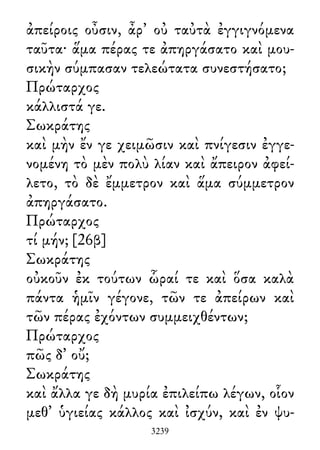 ἀπείροις οὖσιν, ἆρ᾽ οὐ ταὐτὰ ἐγγιγνόμενα
ταῦτα· ἅμα πέρας τε ἀπηργάσατο καὶ μου-
σικὴν σύμπασαν τελεώτατα συνεστήσατο;
Πρώταρχος
κάλλιστά γε.
Σωκράτης
καὶ μὴν ἔν γε χειμῶσιν καὶ πνίγεσιν ἐγγε-
νομένη τὸ μὲν πολὺ λίαν καὶ ἄπειρον ἀφεί-
λετο, τὸ δὲ ἔμμετρον καὶ ἅμα σύμμετρον
ἀπηργάσατο.
Πρώταρχος
τί μήν; [26β]
Σωκράτης
οὐκοῦν ἐκ τούτων ὧραί τε καὶ ὅσα καλὰ
πάντα ἡμῖν γέγονε, τῶν τε ἀπείρων καὶ
τῶν πέρας ἐχόντων συμμειχθέντων;
Πρώταρχος
πῶς δ᾽ οὔ;
Σωκράτης
καὶ ἄλλα γε δὴ μυρία ἐπιλείπω λέγων, οἷον
μεθ᾽ ὑγιείας κάλλος καὶ ἰσχύν, καὶ ἐν ψυ-
3239
 