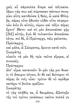 χαῖς αὖ πάμπολλα ἕτερα καὶ πάγκαλα.
ὕβριν γάρ που καὶ σύμπασαν πάντων πονη-
ρίαν αὕτη κατιδοῦσα ἡ θεός, ὦ καλὲ Φίλη-
βε, πέρας οὔτε ἡδονῶν οὐδὲν οὔτε πλησμο-
νῶν ἐνὸν ἐν αὐτοῖς, νόμον καὶ τάξιν πέρας
ἔχοντ᾽ ἔθετο· καὶ σὺ μὲν ἀποκναῖσαι φῂς
[26ξ] αὐτήν, ἐγὼ δὲ τοὐναντίον ἀποσῶσαι
λέγω. σοὶ δέ, ὦ Πρώταρχε, πῶς φαίνεται;
Πρώταρχος
καὶ μάλα, ὦ Σώκρατες, ἔμοιγε κατὰ νοῦν.
Σωκράτης
οὐκοῦν τὰ μὲν δὴ τρία ταῦτα εἴρηκα, εἰ
συννοεῖς.
Πρώταρχος
ἀλλ᾽ οἶμαι κατανοεῖν· ἓν μὲν γάρ μοι δοκε-
ῖς τὸ ἄπειρον λέγειν, ἓν δὲ καὶ δεύτερον τὸ
πέρας ἐν τοῖς οὖσι· τρίτον δὲ οὐ σφόδρα
κατέχω τί βούλει φράζειν.
Σωκράτης
τὸ γὰρ πλῆθός σε, ὦ θαυμάσιε, ἐξέπληξε
τῆς τοῦ τρίτου γενέσεως· καίτοι πολλά γε
3240
 
