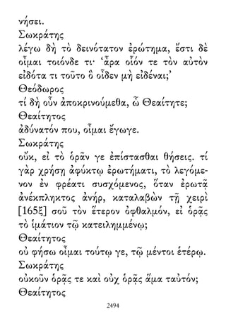 νήσει.
Σωκράτης
λέγω δὴ τὸ δεινότατον ἐρώτημα, ἔστι δὲ
οἶμαι τοιόνδε τι· ‘ἆρα οἷόν τε τὸν αὐτὸν
εἰδότα τι τοῦτο ὃ οἶδεν μὴ εἰδέναι;’
Θεόδωρος
τί δὴ οὖν ἀποκρινούμεθα, ὦ Θεαίτητε;
Θεαίτητος
ἀδύνατόν που, οἶμαι ἔγωγε.
Σωκράτης
οὔκ, εἰ τὸ ὁρᾶν γε ἐπίστασθαι θήσεις. τί
γὰρ χρήσῃ ἀφύκτῳ ἐρωτήματι, τὸ λεγόμε-
νον ἐν φρέατι συσχόμενος, ὅταν ἐρωτᾷ
ἀνέκπληκτος ἀνήρ, καταλαβὼν τῇ χειρὶ
[165ξ] σοῦ τὸν ἕτερον ὀφθαλμόν, εἰ ὁρᾷς
τὸ ἱμάτιον τῷ κατειλημμένῳ;
Θεαίτητος
οὐ φήσω οἶμαι τούτῳ γε, τῷ μέντοι ἑτέρῳ.
Σωκράτης
οὐκοῦν ὁρᾷς τε καὶ οὐχ ὁρᾷς ἅμα ταὐτόν;
Θεαίτητος
2494
 
