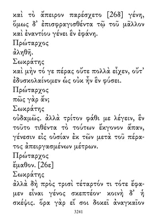 καὶ τὸ ἄπειρον παρέσχετο [26δ] γένη,
ὅμως δ᾽ ἐπισφραγισθέντα τῷ τοῦ μᾶλλον
καὶ ἐναντίου γένει ἓν ἐφάνη.
Πρώταρχος
ἀληθῆ.
Σωκράτης
καὶ μὴν τό γε πέρας οὔτε πολλὰ εἶχεν, οὔτ᾽
ἐδυσκολαίνομεν ὡς οὐκ ἦν ἓν φύσει.
Πρώταρχος
πῶς γὰρ ἄν;
Σωκράτης
οὐδαμῶς. ἀλλὰ τρίτον φάθι με λέγειν, ἓν
τοῦτο τιθέντα τὸ τούτων ἔκγονον ἅπαν,
γένεσιν εἰς οὐσίαν ἐκ τῶν μετὰ τοῦ πέρα-
τος ἀπειργασμένων μέτρων.
Πρώταρχος
ἔμαθον. [26ε]
Σωκράτης
ἀλλὰ δὴ πρὸς τρισὶ τέταρτόν τι τότε ἔφα-
μεν εἶναι γένος σκεπτέον· κοινὴ δ᾽ ἡ
σκέψις. ὅρα γὰρ εἴ σοι δοκεῖ ἀναγκαῖον
3241
 
