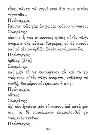 εἶναι πάντα τὰ γιγνόμενα διά τινα αἰτίαν
γίγνεσθαι.
Πρώταρχος
ἔμοιγε· πῶς γὰρ ἂν χωρὶς τούτου γίγνοιτο;
Σωκράτης
οὐκοῦν ἡ τοῦ ποιοῦντος φύσις οὐδὲν πλὴν
ὀνόματι τῆς αἰτίας διαφέρει, τὸ δὲ ποιοῦν
καὶ τὸ αἴτιον ὀρθῶς ἂν εἴη λεγόμενον ἕν;
Πρώταρχος
ὀρθῶς. [27α]
Σωκράτης
καὶ μὴν τό γε ποιούμενον αὖ καὶ τὸ γι-
γνόμενον οὐδὲν πλὴν ὀνόματι, καθάπερ τὸ
νυνδή, διαφέρον εὑρήσομεν. ἢ πῶς;
Πρώταρχος
οὕτως.
Σωκράτης
ἆρ᾽ οὖν ἡγεῖται μὲν τὸ ποιοῦν ἀεὶ κατὰ φύ-
σιν, τὸ δὲ ποιούμενον ἐπακολουθεῖ γι-
γνόμενον ἐκείνῳ;
Πρώταρχος
3242
 