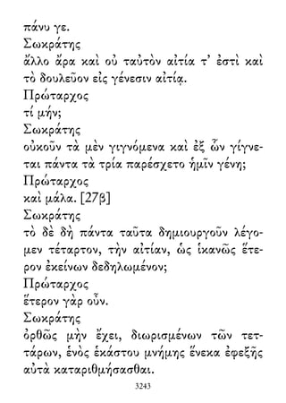 πάνυ γε.
Σωκράτης
ἄλλο ἄρα καὶ οὐ ταὐτὸν αἰτία τ᾽ ἐστὶ καὶ
τὸ δουλεῦον εἰς γένεσιν αἰτίᾳ.
Πρώταρχος
τί μήν;
Σωκράτης
οὐκοῦν τὰ μὲν γιγνόμενα καὶ ἐξ ὧν γίγνε-
ται πάντα τὰ τρία παρέσχετο ἡμῖν γένη;
Πρώταρχος
καὶ μάλα. [27β]
Σωκράτης
τὸ δὲ δὴ πάντα ταῦτα δημιουργοῦν λέγο-
μεν τέταρτον, τὴν αἰτίαν, ὡς ἱκανῶς ἕτε-
ρον ἐκείνων δεδηλωμένον;
Πρώταρχος
ἕτερον γὰρ οὖν.
Σωκράτης
ὀρθῶς μὴν ἔχει, διωρισμένων τῶν τετ-
τάρων, ἑνὸς ἑκάστου μνήμης ἕνεκα ἐφεξῆς
αὐτὰ καταριθμήσασθαι.
3243
 