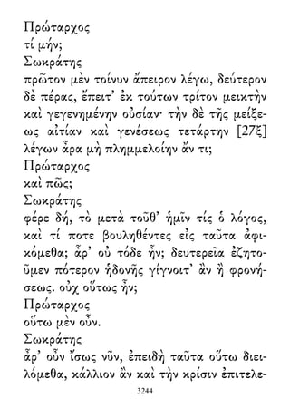 Πρώταρχος
τί μήν;
Σωκράτης
πρῶτον μὲν τοίνυν ἄπειρον λέγω, δεύτερον
δὲ πέρας, ἔπειτ᾽ ἐκ τούτων τρίτον μεικτὴν
καὶ γεγενημένην οὐσίαν· τὴν δὲ τῆς μείξε-
ως αἰτίαν καὶ γενέσεως τετάρτην [27ξ]
λέγων ἆρα μὴ πλημμελοίην ἄν τι;
Πρώταρχος
καὶ πῶς;
Σωκράτης
φέρε δή, τὸ μετὰ τοῦθ᾽ ἡμῖν τίς ὁ λόγος,
καὶ τί ποτε βουληθέντες εἰς ταῦτα ἀφι-
κόμεθα; ἆρ᾽ οὐ τόδε ἦν; δευτερεῖα ἐζητο-
ῦμεν πότερον ἡδονῆς γίγνοιτ᾽ ἂν ἢ φρονή-
σεως. οὐχ οὕτως ἦν;
Πρώταρχος
οὕτω μὲν οὖν.
Σωκράτης
ἆρ᾽ οὖν ἴσως νῦν, ἐπειδὴ ταῦτα οὕτω διει-
λόμεθα, κάλλιον ἂν καὶ τὴν κρίσιν ἐπιτελε-
3244
 